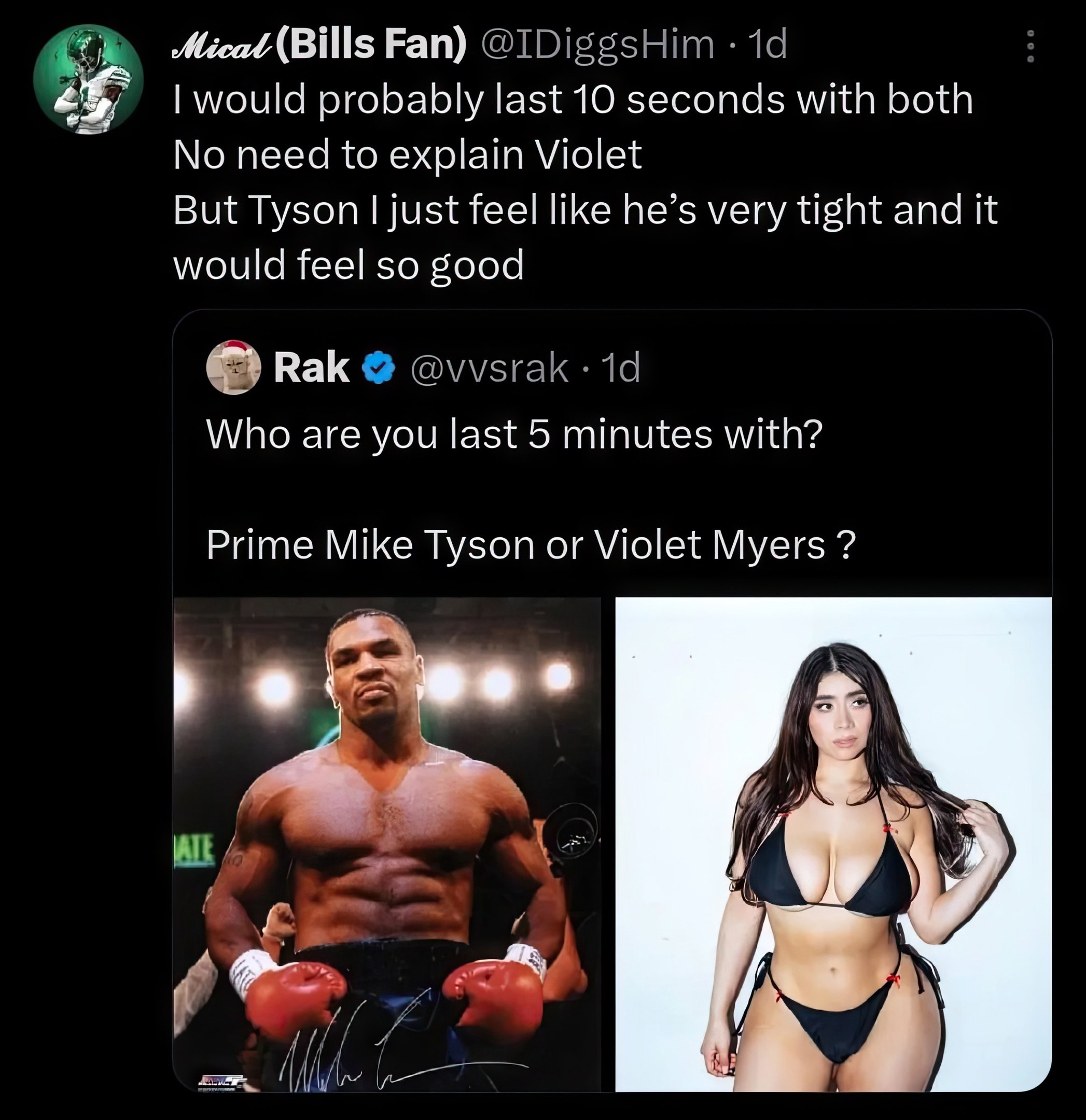 Fan) would probably last 10 seconds with both No need to explain Violet But Tyson just feel like he’s very tight and it would feel so good Rak Who are you last 5 minutes with? Prime Mike Tyson or Viol