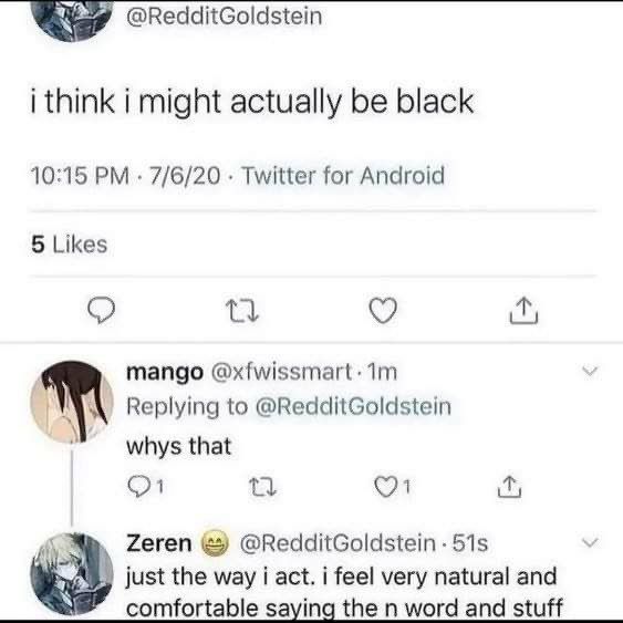 i think i might actually be black 10:15 7/6/20 Twitter for Android 5 Likes о mango Replying to @RedditGoldstein whys that Zeren @RedditGoldstein just the way i act. i feel very natural and С omfortabl