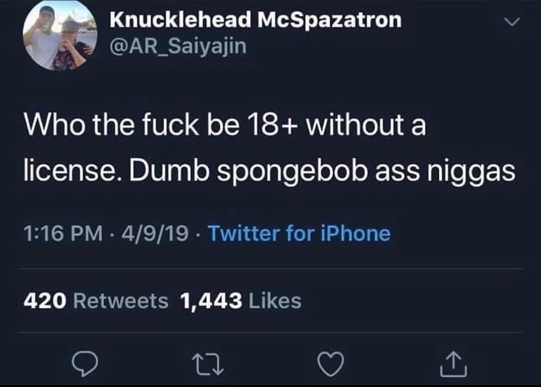 Knucklehead McSpazatron @AR_Saiyajin Who the fuck be 18+ without a license. Dumb spongebob ass niggas 1:16 4/9/19 Twitter for iPhone 420 Retweets 1,443 Likes