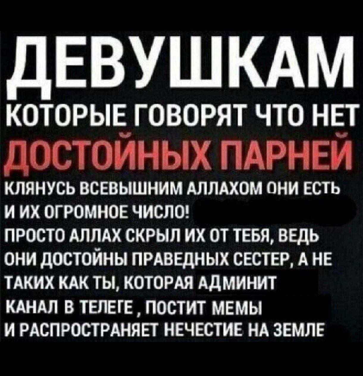 ЕВУШКАМ КОТОРЫЕ ГОВОРЯТ ЧТО НЕТ ДОСТОЙНЫХ ПАРНЕЙ КЛЯНУСЬ ВСЕВЫШНИМ АЛЛАХОМ ОНИ ЕСТЬ ИИХ ОГРОМНОЕ ЧИСЛО! ПРОСТО АЛЛАХ СКРЫЛ ОТ ТЕБЯ, ВЕДЬ ОНИ ДОСТОЙНЫ ПРАВЕДНЫХ СЕСТЕР, А НЕ ТАКИХ КАК ТЫ, КОТОРАЯ АДМИН
