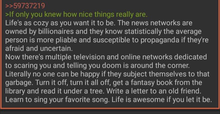 >>59737219 >If only you knew how nice things really are. Life's as cozy as you want it to be. The news networks are owned billionaires and they know statistically the average person is more pliable an