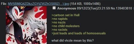 File: (154 Anonymous 09/12/23(Tue)23:21:59 No.139403810 >cartoon set in Hell >no rapists nazis 4 >no child molesters >no racists 4 >just loads and loads of homosexuals what did vivzie mean this?