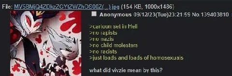 File: (154 Anonymous 09/12/23(Tue)23:21:59 No.139403810 >cartoon set in Hell >no rapists nazis 4 >no child molesters >no racists 4 >just loads and loads of homosexuals what did vivzie mean this?