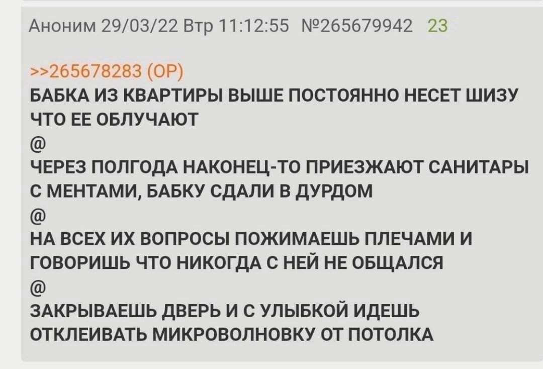 Аноним 29/03/22 Втр 11:12:55 №265679942 23 >>265678283 БАБКА ИЗ КВАРТИРЫ ВЫШЕ ПОСТОЯННО НЕСЕТ ШИЗУ ЧТО ЕЕ ОБЛУЧАЮТ ЧЕРЕЗ ПОЛГОДА НАКОНЕЦ-ТО ПРИЕЗЖАЮТ САНИТАРЫ С МЕНТАМИ, БАБКУ СДАЛИ В ДУРДОМ НА ВСЕХ В