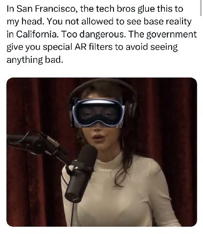 In San Francisco, the tech bros glue this to my head. You not allowed to see base reality in California. Too dangerous. The government give you special filters to avoid seeing anything bad.