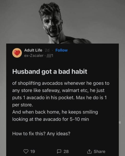 ж4 oN Adult Life Husband got a bad habit of shoplifting avocados whenever he goes to any store like safeway, walmart etc, he just puts 1 avacado in his pocket. Max he dois 1 per store, And when back h