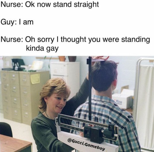 Nurse: now stand straight Guy: Nurse: sorry thought you were standing kinda gay