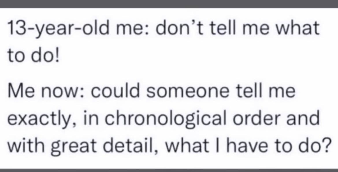 13-year-old me: don't tell me what to Me now: could someone tell me exactly, in chronological order and with great detail, what have to