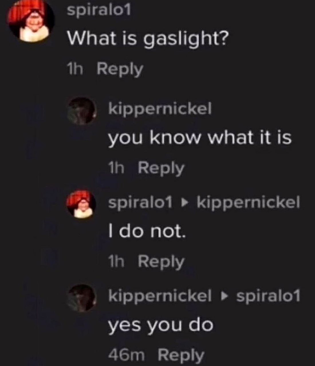 spiralot What is gaslight? Reply kippernickel you know what it is Reply kippernickel not. Reply kippernickel spiralo1 yes you Reply