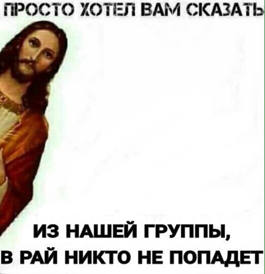 ПРОСТО ХОТЕЛ ВАМ СКАЗАТЬ ИЗ НАШЕЙ ГРУППЫ, В РАЙ НИКТО НЕ ПОПАДЕТ