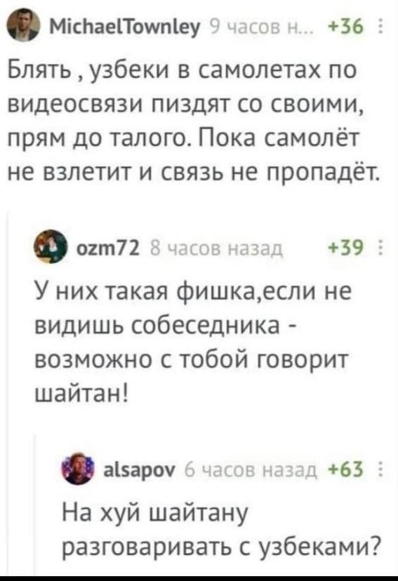 MichaelTownley 9 часов +36 Блять узбеки в самолетах по видеосвязи пиздят своими, прям до талого. Пока самолёт не взлетит и связь не пропадёт. ozm72 8 часов назад +39 У них такая фишка,если не видишь с