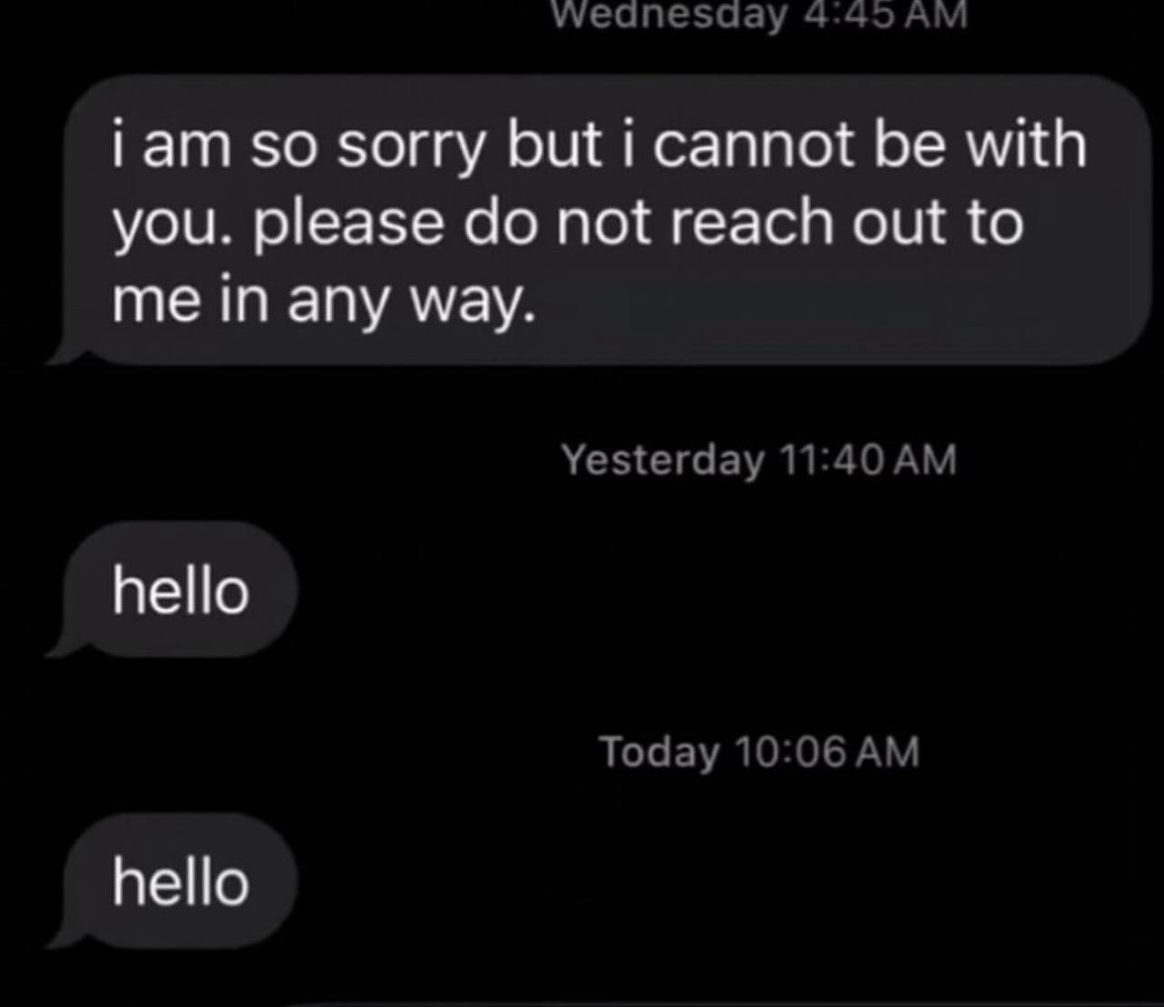 wWeanesday 4:45 iam so sorry but i cannot be with you. please not reach out to me in any way. Yesterday 11:40 hello Today 10:06 hello