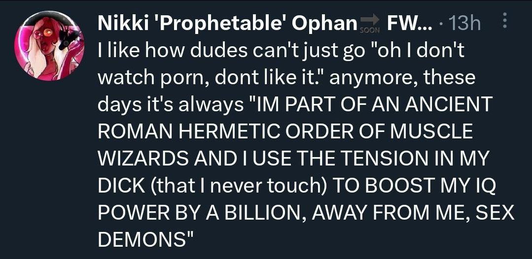 Nikki Ophan like how dudes can't just don't watch porn, dont like it." anymore, these days it's always PART OF AN ANCIENT ROMAN HERMETIC ORDER OF MUSCLE WIZARDS THE TENSION IN MY DICK (that never touc