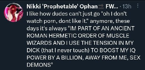 Nikki Ophan like how dudes can't just don't watch porn, dont like it." anymore, these days it's always PART OF AN ANCIENT ROMAN HERMETIC ORDER OF MUSCLE WIZARDS THE TENSION IN MY DICK (that never touc