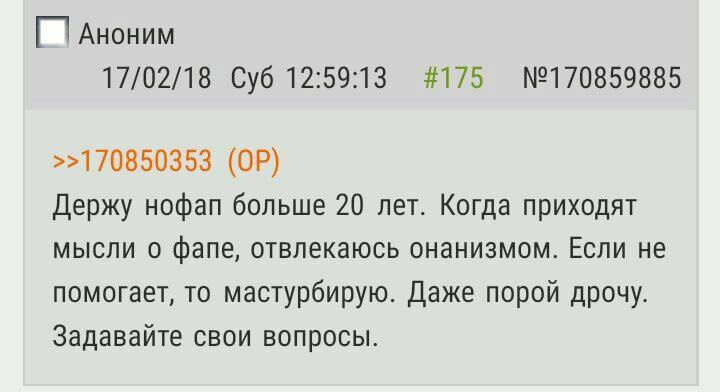 Аноним 17/02/18 Суб 12:59:13 #175 №170859885 >>170850353 Держу нофап больше 20 лет. Когда приходят мысли о фапе, отвлекаюсь онанизмом. Если не помогает, то мастурбирую. Даже порой дрочу. Задавайте сво