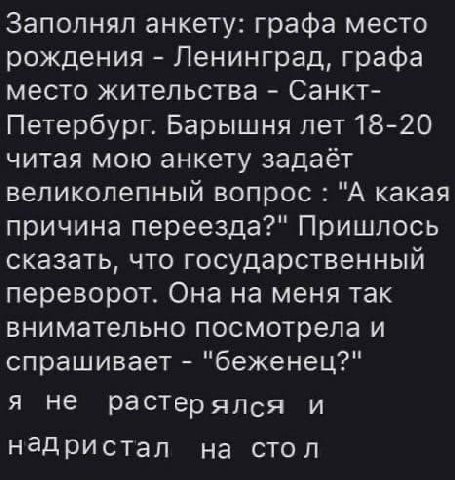 Заполнял анкету: графа место рождения Ленинград, графа место жительства Санкт- Петербург. Барышня лет 18-20 читая мою анкету задаёт великолепный вопрос "А какая причина переезда?" Пришлось сказать, чт