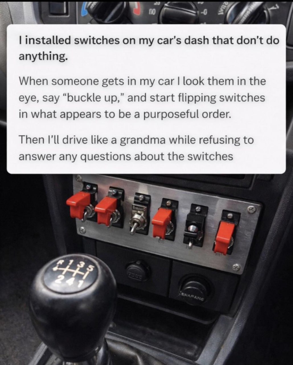 7 switches my car's dash that don’t anything. When someone gets in my car look them in the eye, say “buckle up,” and start flipping switches in what appears to be a purposeful order. Then I'll drive l