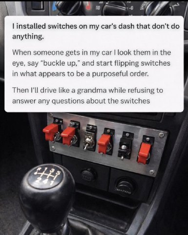 7 switches my car's dash that don’t anything. When someone gets in my car look them in the eye, say “buckle up,” and start flipping switches in what appears to be a purposeful order. Then I'll drive l