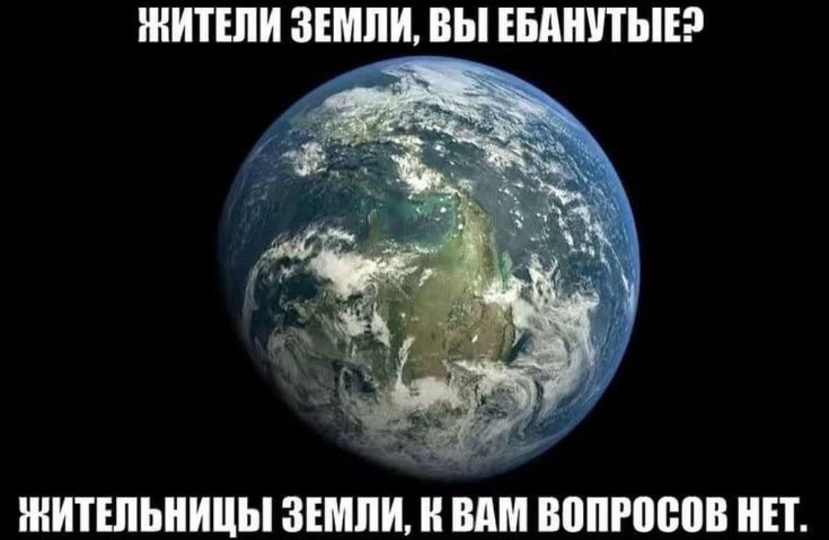 ЖИТЕЛИ ЗЕМЛИ, ВЫ ЕБАНУТЫЕ: У” a ЗЕМЛИ, ВАМ ВОПРОСОВ НЕТ.