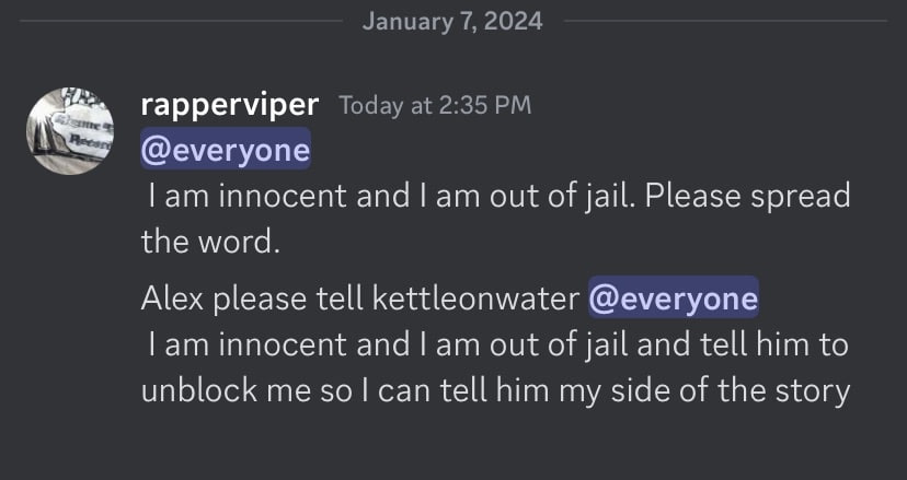 January 7, 2024 rapperviper Today at 2:35 @everyone innocent апа out of jail. Please spread the word. Alex please tell kettleonwater @everyone innocent and out of jail and tell him to unblock me $0 te
