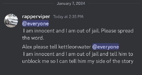 January 7, 2024 rapperviper Today at 2:35 @everyone innocent апа out of jail. Please spread the word. Alex please tell kettleonwater @everyone innocent and out of jail and tell him to unblock me $0 te