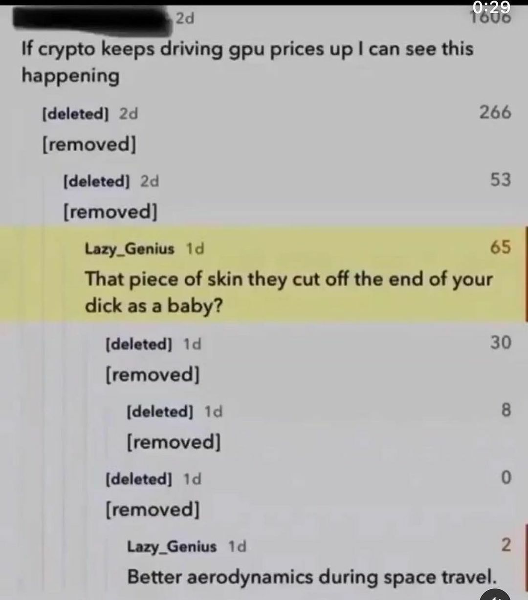 1696 If crypto keeps driving gpu prices up can see this happening [deleted] 266 [removed] [deleted] 53 [removed] Lazy_Genius 19 65 That piece of skin they cut off the end of your dick as a baby? [dele