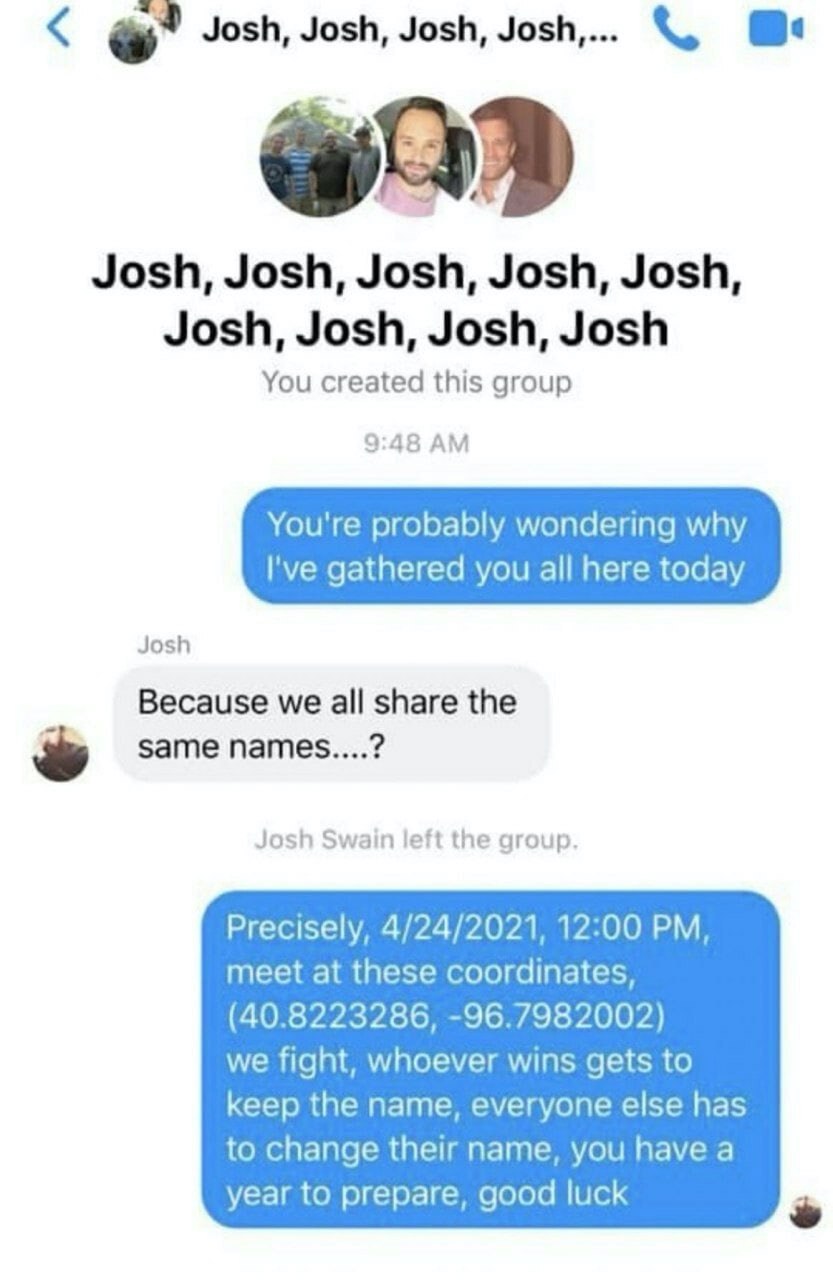 Josh, Josh, Josh, Josh,... Josh, Josh, Josh, Josh, Josh, Josh, Josh, Josh, Josh You created this group 9:48 You're probably wondering why gathered you all here today Josh Because we all share the same