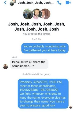 Josh, Josh, Josh, Josh,... Josh, Josh, Josh, Josh, Josh, Josh, Josh, Josh, Josh You created this group 9:48 You're probably wondering why gathered you all here today Josh Because we all share the same