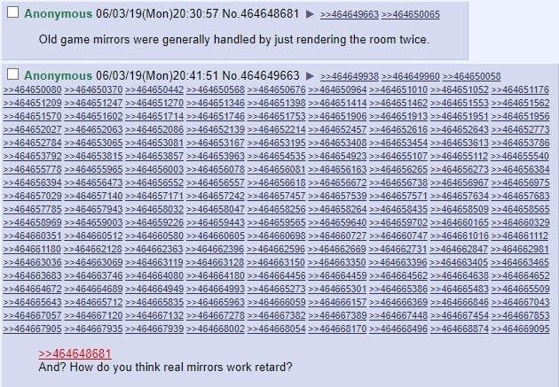 Anonymous 06/03/19(Моп)20:30:57 №.464648681 ==464649663 =>464650065 Old game mirrors were generally handled just rendering the room twice. Anonymous 06/03/19(Mon)20:41:51 No.464649663 ==464649938 ==46