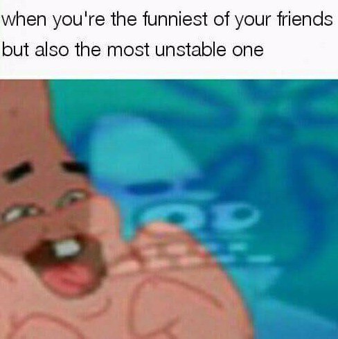 when you're the funniest of your friends but also the most unstable one