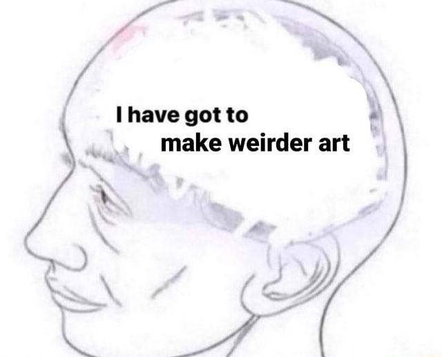 have got to make weirder art
