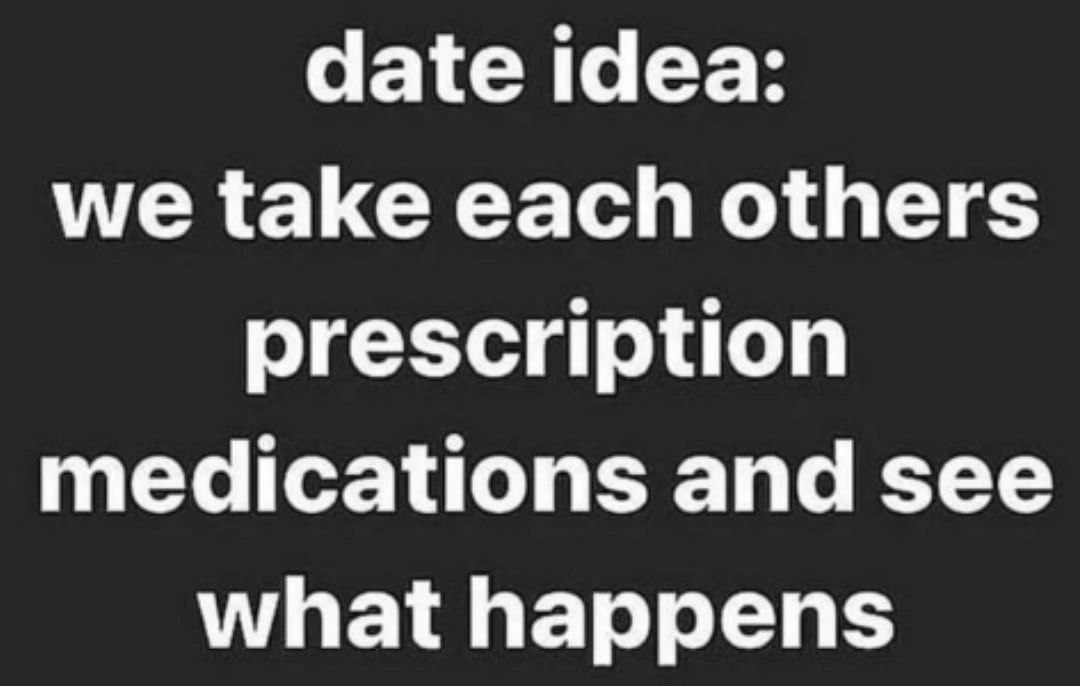 date idea: we take each others prescription medications and see what happens