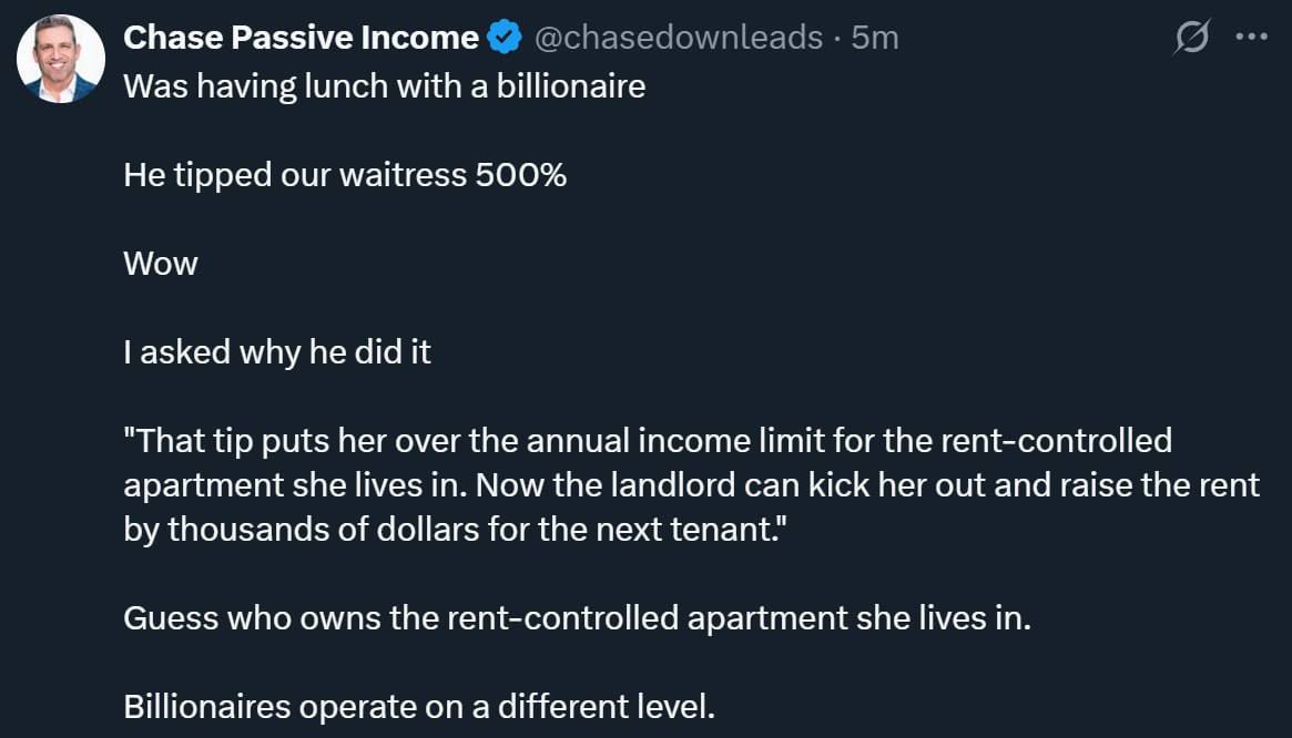 Chase Passive Income Was having lunch with a billionaire He tipped our waitress 500% Wow asked why he did it "That tip puts her over the annual income limit for the rent-controlled apartment she lives