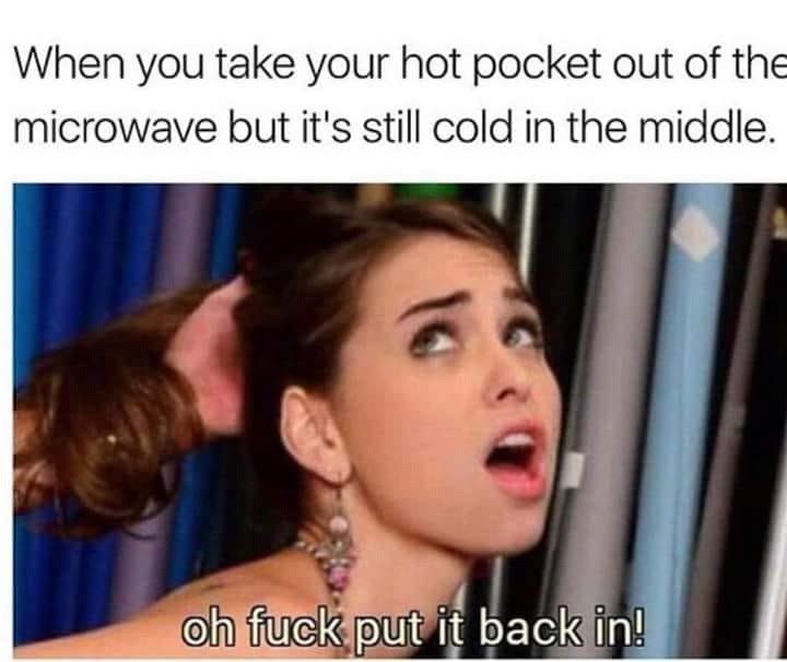 When you take your hot pocket out of the microwave but it's still cold in the middle. back