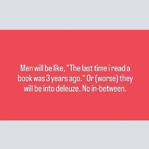Men will be like, “The last time a book was 3 years ago.” Or (worse) they will be into deleuze. No in-between.