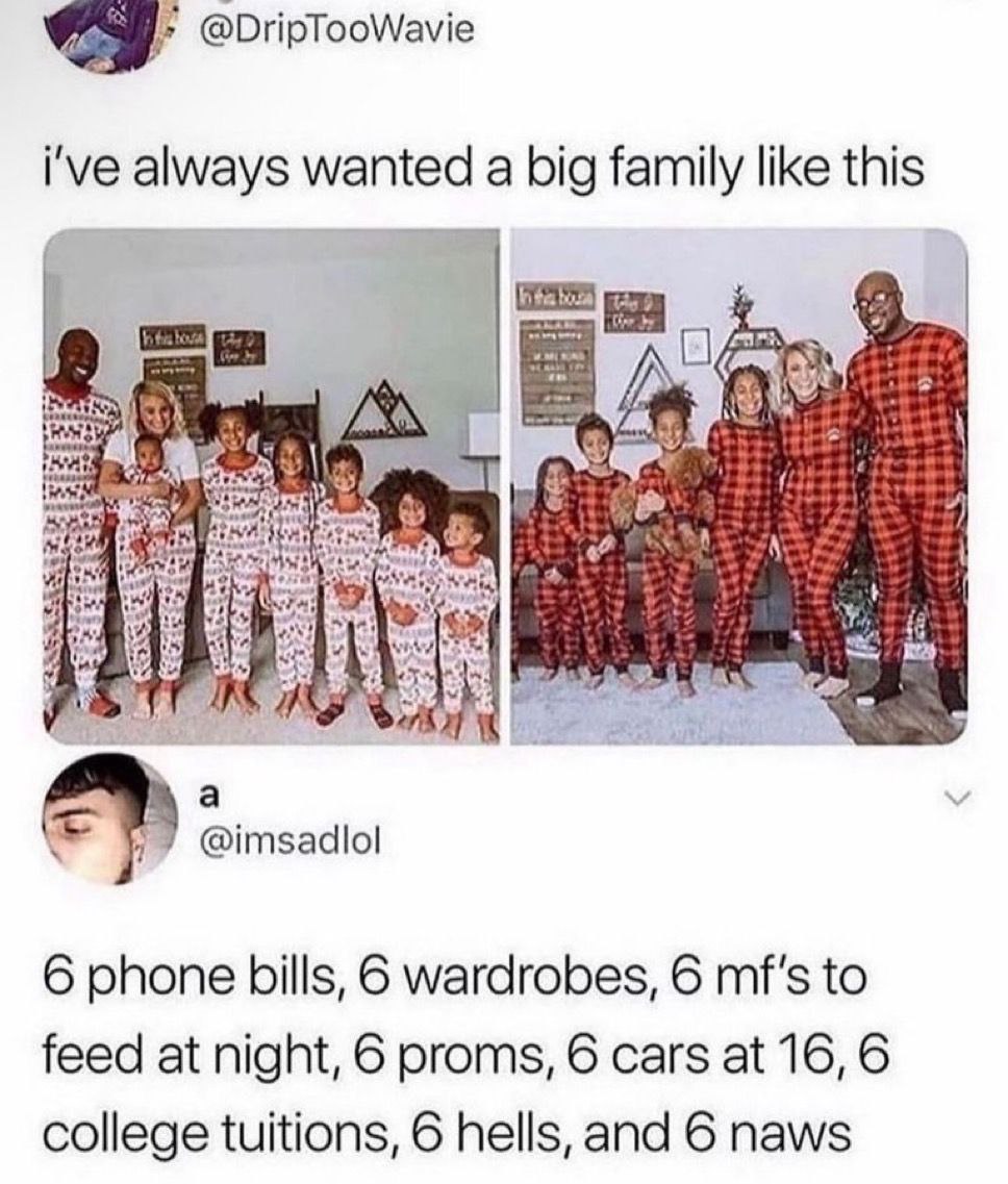 @DripTooWavie i've always wanted a big family like this у he, we Be a @imsadlol 6 phone bills, 6 wardrobes, 6 mf's to feed at night, 6 proms, 6 cars at 16, 6 college tuitions, 6 hells, and 6 naws