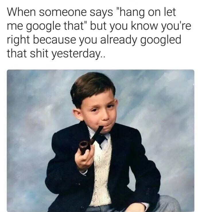 When someone says ‘hang on let me google that" but you know youre right because you already googled that shit yesterday..