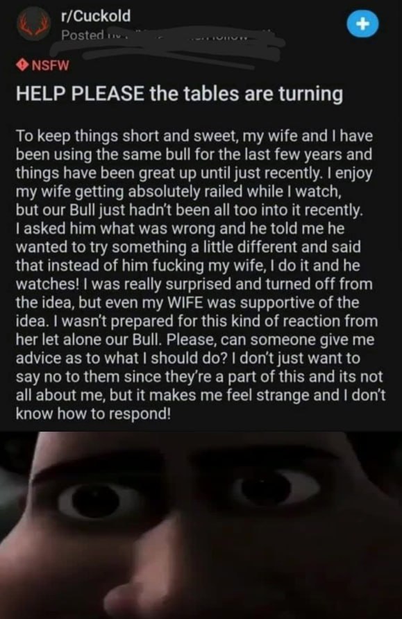 Posted NSFW HELP PLEASE the tables are turning To keep things short and sweet, my wife and have been using the same bull for the last few years and things have been great up until just recently. enjoy
