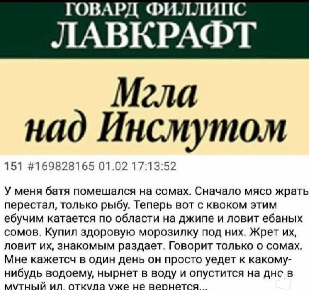 ГОВАРД ФИЛЛИПС ЛАВКРАФТ Мгла над Инсмутом 151 #169828165 01.02 17:13:52 У меня батя помешался на сомах. Сначало мясо жрать перестал, только рыбу. Теперь вот с квоком этим ебучим катается по области на