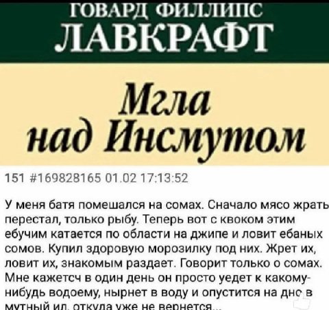 ГОВАРД ФИЛЛИПС ЛАВКРАФТ Мгла над Инсмутом 151 #169828165 01.02 17:13:52 У меня батя помешался на сомах. Сначало мясо жрать перестал, только рыбу. Теперь вот с квоком этим ебучим катается по области на