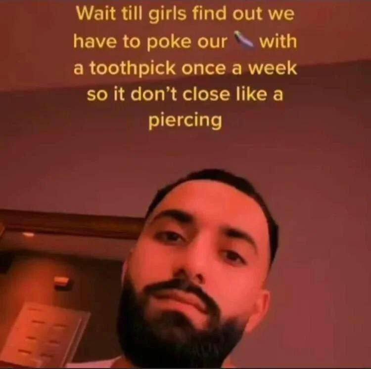 Wait till girls find out we have to poke our with a toothpick once a week so it don’t close like a piercing