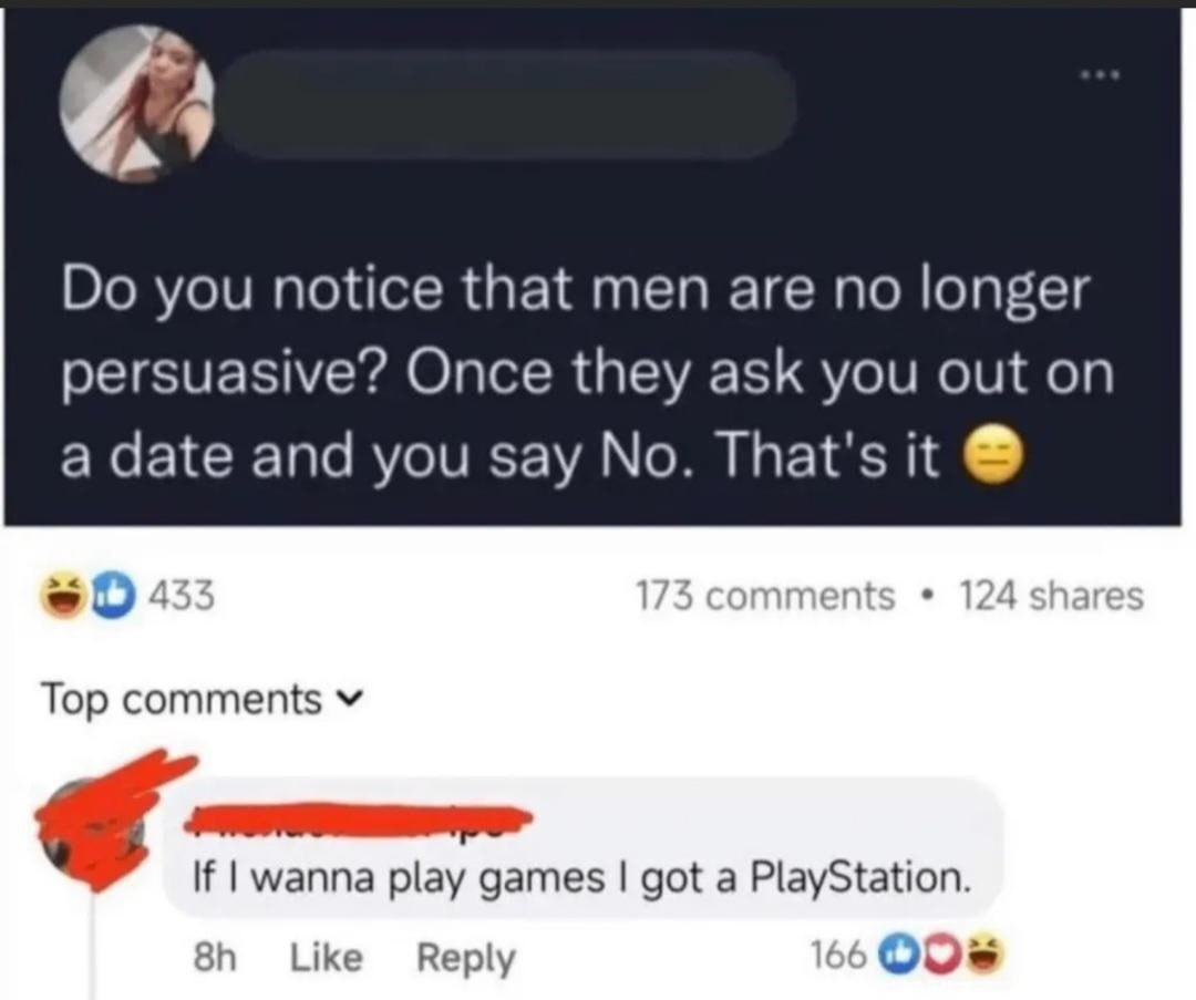 you notice that men are no longer persuasive? Once they ask you out on a date and you say No. That's it Top comments If wanna play games got a PlayStation. Like Reply 66