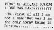 FIRST OF ALL,ARE BURZUM A ONE MAN of all I not a man!!But yes I the only horny being in