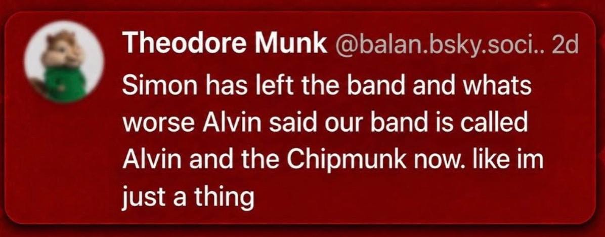 Theodore Munk @balan.bsky.soci.. Simon has left the band and whats worse Alvin said our band is called Alvin and the Chipmunk now. like just a thing