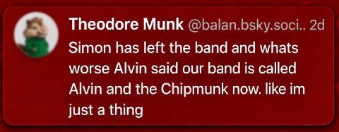 Theodore Munk @balan.bsky.soci.. Simon has left the band and whats worse Alvin said our band is called Alvin and the Chipmunk now. like just a thing