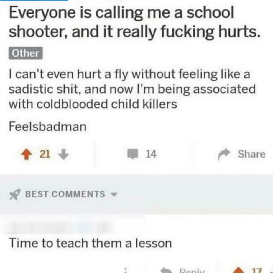 Everyone is calling a school shooter, and it really fucking hurts. Other can't even hurt a fly without feeling like a sadistic shit, and now being associated with coldblooded child killers Feelsbadman