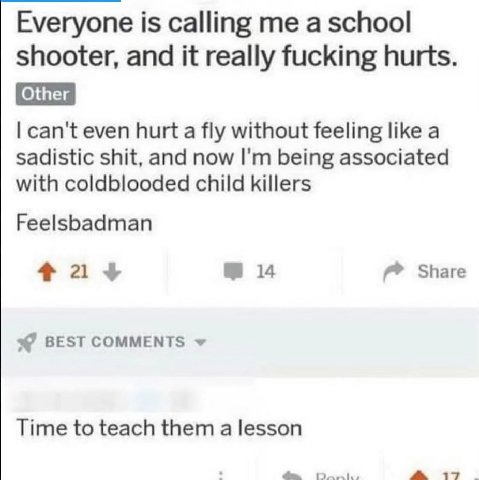 Everyone is calling a school shooter, and it really fucking hurts. Other can't even hurt a fly without feeling like a sadistic shit, and now being associated with coldblooded child killers Feelsbadman