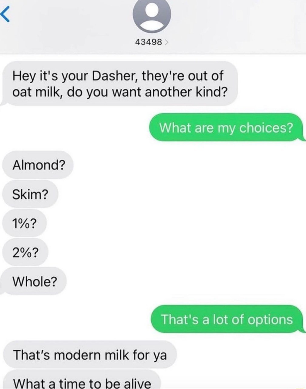 43498 Hey it's your Dasher, they're out of oat milk, you want another kind? What are my choices? Almond? Skim? 1%? 2%? Whole? That's a lot of options That's modern milk for What be