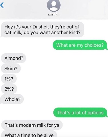 43498 Hey it's your Dasher, they're out of oat milk, you want another kind? What are my choices? Almond? Skim? 1%? 2%? Whole? That's a lot of options That's modern milk for What be