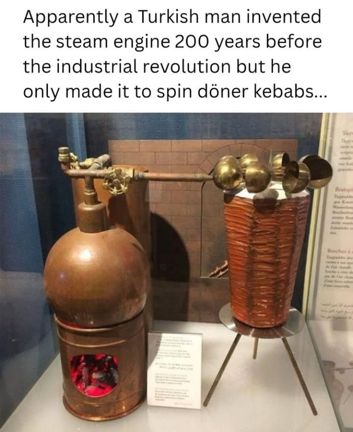 Apparently a Turkish man invented the steam engine 200 years before the industrial revolution but he only made it to spin doner kebabs...
